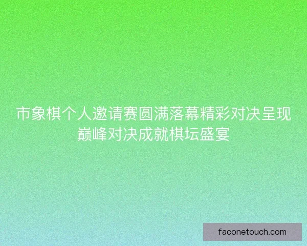 市象棋个人邀请赛圆满落幕精彩对决呈现巅峰对决成就棋坛盛宴