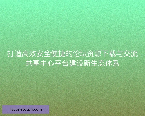 打造高效安全便捷的论坛资源下载与交流共享中心平台建设新生态体系
