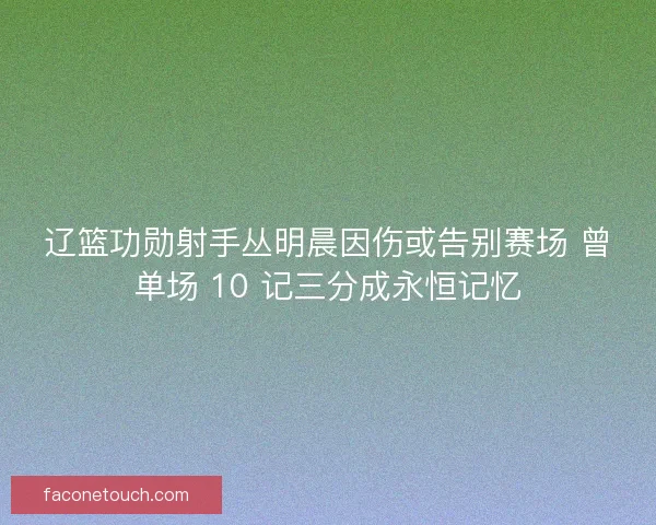辽篮功勋射手丛明晨因伤或告别赛场 曾单场 10 记三分成永恒记忆
